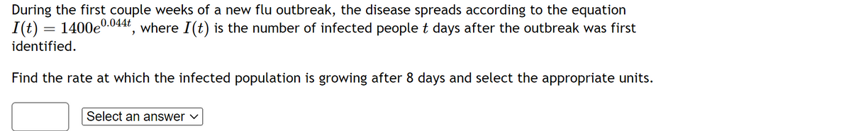 During the first couple weeks of a new flu outbreak, the disease spreads according to the equation
I(t) = 1400e0.044t, where I(t) is the number of infected people t days after the outbreak was first
identified.
Find the rate at which the infected population is growing after 8 days and select the appropriate units.
Select an answer ✓