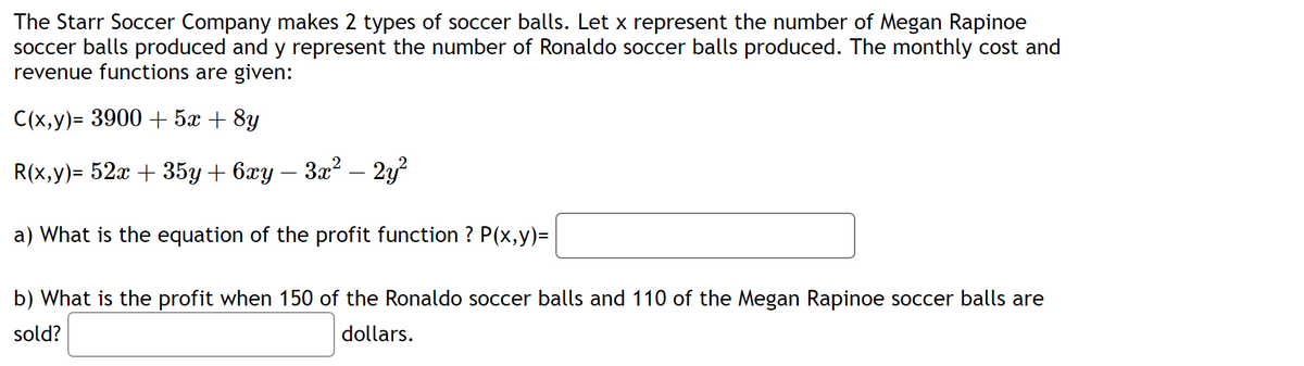 The Starr Soccer Company makes 2 types of soccer balls. Let x represent the number of Megan Rapinoe
soccer balls produced and y represent the number of Ronaldo soccer balls produced. The monthly cost and
revenue functions are given:
C(x,y)= 3900 + 5x + 8y
R(x,y)= 52x + 35y + 6xy − 3x² – 2y²
a) What is the equation of the profit function ? P(x,y)=
b) What is the profit when 150 of the Ronaldo soccer balls and 110 of the Megan Rapinoe soccer balls are
sold?
dollars.