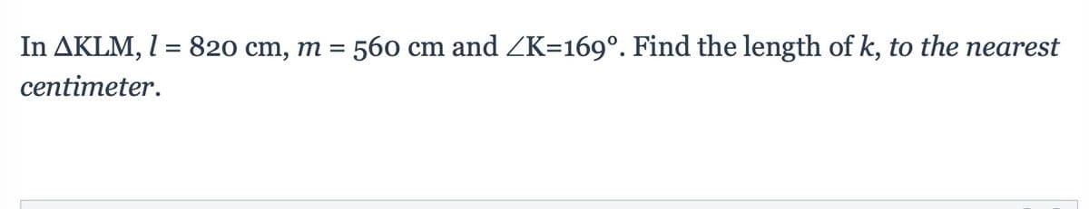 In AKLM, I = 820 cm, m = 560 cm and ZK=169°. Find the length of k, to the nearest
centimeter.
