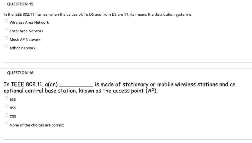 QUESTION 15
In the IEEE 802.11 frames, when the values of, To DS and from DS are 11, its means the distribution system is
Wireless Area Network
Local Area Network
Mesh AP Network
adhoc network
QUESTION 16
In IEEE 802.11, a(an).
is made of stationary or mobile wireless stations and an
optional central base station, known as the access point (AP).
ESS
BSS
CSS
None of the choices are correct
O