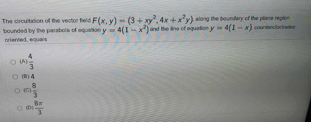 The circuitation of the vector field F(x, y)- (3 + xy´, 4x + xy) along the boundary of the plane regian
bounded by the parabola of equation y 4(1-x)and the line of equation y= 4(1– x) counterclockwise
oriented, equals
(A)
(B) 4
87T
4 /3
co I3
