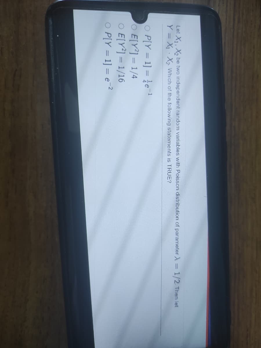 Let X. X be two independent random variables with Poisson distribution of parameter =
1/2 Then let
Y = X· X2 Which of the following statements is TRUE?
O P[Y = 1] = e
O E[Y] = 1/4
O E[Y] = 1/16
O P[Y = 1] = e-2
-1
