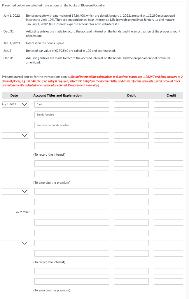 Presented below are selected transactions on the books of Blossom Foundry.
July 1, 2022
Dec. 31
Jan. 1, 2023
Jan, 2
Dec. 31
Date
Bonds payable with a par value of €926,400, which are dated January 1, 2022, are sold at 112.290 plus accrued
interest to yield 10%. They are coupon bonds, bear interest at 12% (payable annually at January 1), and mature
January 1, 2032. (Use interest expense account for accrued interest.)
Prepare journal entries for the transactions above. (Round intermediate calculations to 5 decimal places, e.g. 1.25247 and final answers to 2
decimal places, e.g. 38,548.37. If no entry is required, select "No Entry" for the account titles and enter O for the amounts. Credit account titles
are automatically indented when amount is entered. Do not indent manually.)
July 1, 2022
Adjusting entries are made to record the accrued interest on the bonds, and the amortization of the proper amount
of premium.
Interest on the bonds is paid.
Bonds of par value of €370,560 are called at 102 and extinguished.
Adjusting entries are made to record the accrued interest on the bonds, and the proper amount of premium
amortized.
V
Jan. 2, 2023
Account Titles and Explanation
Cash
Bonds Payable
Premium on Bonds Payable
(To record the interest)
(To amortize the premium)
(To record the interest)
(To amortize the premium)
Debit
Credit