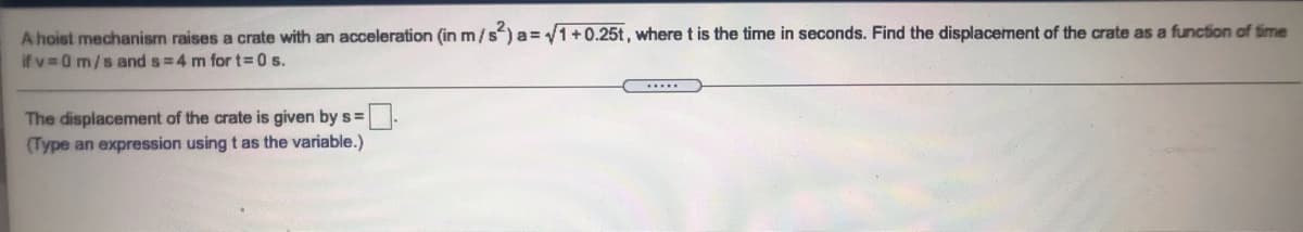 A hoist mechanism raises a crate with an acceleration (in m/s)a= 1+0.25t, where t is the time in seconds. Find the displacement of the crate as a function of time
if v 0 m/sand s=4 m for t=0 s.
The displacement of the crate is given by s =
(Type an expression using t as the variable.)
