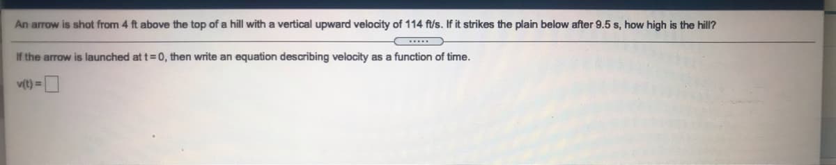 An arrow is shot from 4 ft above the top of a hill with a vertical upward velocity of 114 ft/s. If it strikes the plain below after 9.5 s, how high is the hill?
If the arrow is launched at t=0, then write an equation describing velocity as a function of time.
v(t) =|
