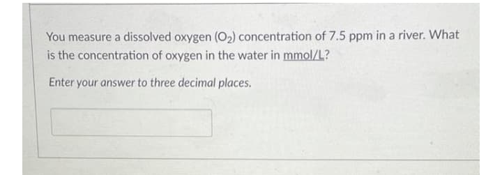 You measure a dissolved oxygen (O2) concentration of 7.5 ppm in a river. What
is the concentration of oxygen in the water in mmol/L?
Enter your answer to three decimal places.
