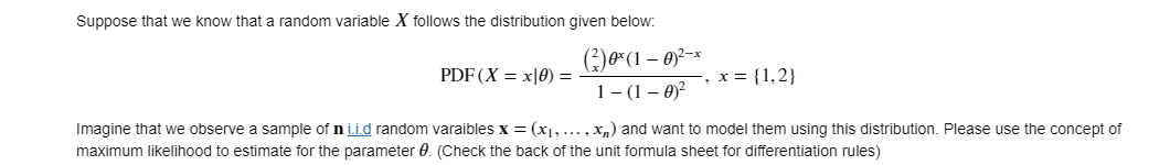 Suppose that we know that a random variable X follows the distribution given below:
PDF (X = x|0) =
x = {1,2}
1- (1 – 0)?
Imagine that we observe a sample of n ii.d random varaibles x = (x1, ..., x,) and want to model them using this distribution. Please use the concept of
maximum likelihood to estimate for the parameter 0. (Check the back of the unit formula sheet for differentiation rules)
