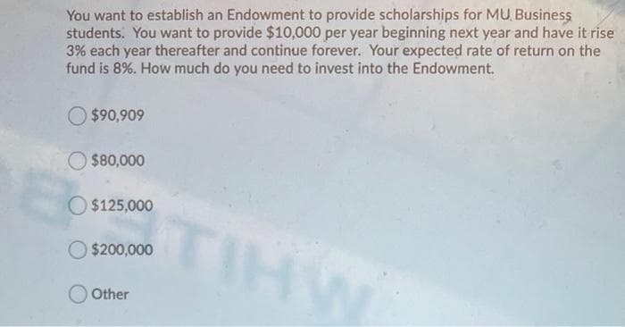 You want to establish an Endowment to provide scholarships for MU Business
students. You want to provide $10,000 per year beginning next year and have it rise
3% each year thereafter and continue forever. Your expected rate of return on the
fund is 8%. How much do you need to invest into the Endowment.
O $90,909
O $80,000
O $125,000
TIHW
$200,000
Other
