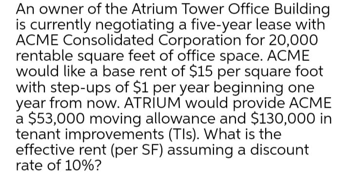 An owner of the Atrium Tower Office Building
is currently negotiating a five-year lease with
ACME Consolidated Corporation for 20,000
rentable square feet of office space. ACME
would like a base rent of $15 per square foot
with step-ups of $1 per year beginning one
year from now. ATRIUM would provide ACME
a $53,000 moving allowance and $130,000 in
tenant improvements (TIs). What is the
effective rent (per SF) assuming a discount
rate of 10%?
