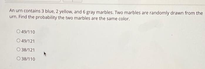 An urn contains 3 blue, 2 yellow, and 6 gray marbles. Two marbles are randomly drawn from the
urn. Find the probability the two marbles are the same color.
O 49/110
O 49/121
O 38/121
O 38/110
