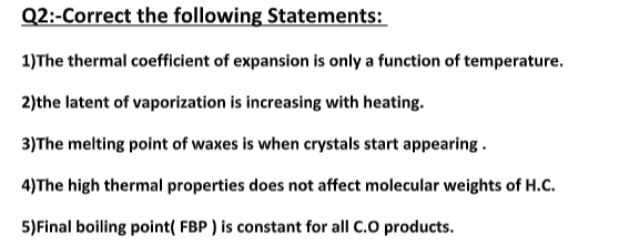 Q2:-Correct the following Statements:
1)The thermal coefficient of expansion is only a function of temperature.
2)the latent of vaporization is increasing with heating.
3)The melting point of waxes is when crystals start appearing .
4)The high thermal properties does not affect molecular weights of H.C.
5)Final boiling point( FBP ) is constant for all C.O products.
