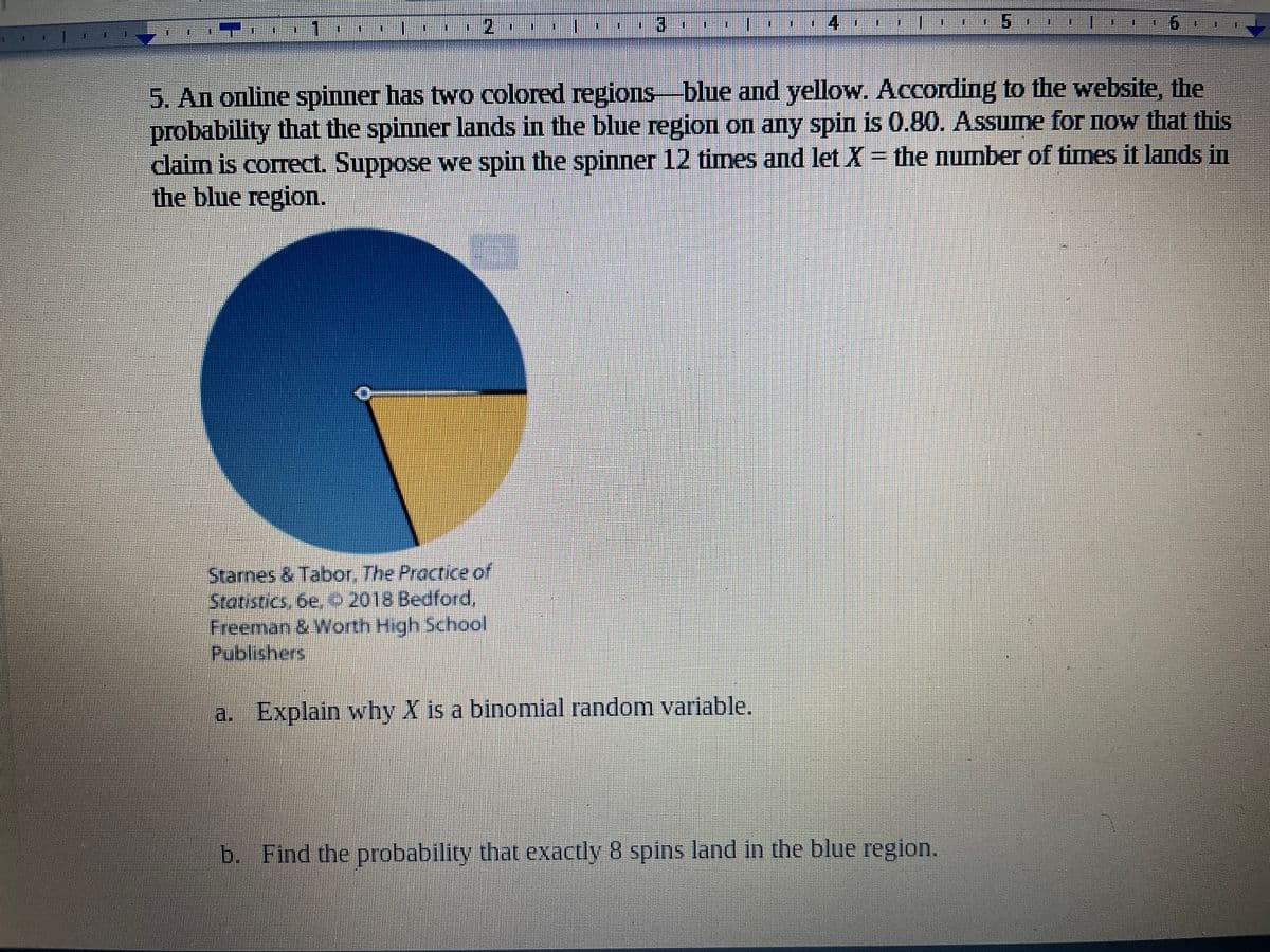 6.
5. An online spinner has two colored regions blue and yellow. According to the website, the
probability that the spinner lands in the blue region on any spin is 0.80. Assume for now that this
claim is correct. Suppose we spin the spinner 12 times and let X = the number of times it lands in
the blue region.
Stames & Tabor, The Practice of
Statistics, 6e, C 2018 Bedford,
Freeman & Worth High School
சioishcrs
a. Explain why X is a binomial random variable.
b. Find the probability that exactly 8 spins land in the blue region.
