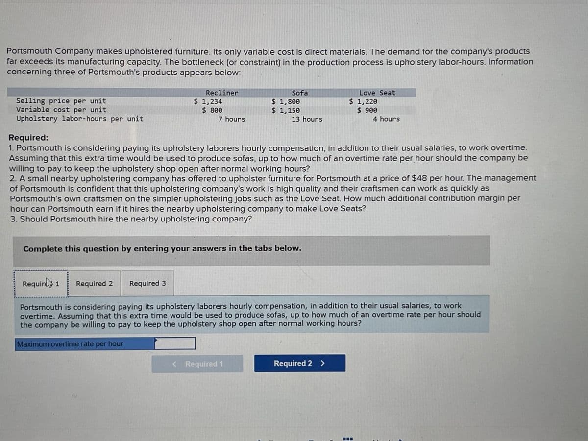 Portsmouth Company makes upholstered furniture. Its only variable cost is direct materials. The demand for the company's products
far exceeds its manufacturing capacity. The bottleneck (or constraint) in the production process is upholstery labor-hours. Information
concerning three of Portsmouth's products appears below:
Recliner
Sofa
Love Seat
Selling price per unit
Variable cost per unit
$ 1,234
$ 800
$ 1,800
$ 1,150
$ 1,220
$ 900
Upholstery labor-hours per unit
7 hours
13 hours
4 hours
Required:
1. Portsmouth is considering paying its upholstery laborers hourly compensation, in addition to their usual salaries, to work overtime.
Assuming that this extra time would be used to produce sofas, up to how much of an overtime rate per hour should the company be
willing to pay to keep the upholstery shop open after normal working hours?
2. A small nearby upholstering company has offered to upholster furniture for Portsmouth at a price of $48 per hour. The management
of Portsmouth is confident that this upholstering company's work is high quality and their craftsmen can work as quickly as
Portsmouth's own craftsmen on the simpler upholstering jobs such as the Love Seat. How much additional contribution margin per
hour can Portsmouth earn if it hires the nearby upholstering company to make Love Seats?
3. Should Portsmouth hire the nearby upholstering company?
Complete this question by entering your answers in the tabs below.
Requirt 1
Required 2 Required 3
Portsmouth is considering paying its upholstery laborers hourly compensation, in addition to their usual salaries, to work
overtime. Assuming that this extra time would be used to produce sofas, up to how much of an overtime rate per hour should
the company be willing to pay to keep the upholstery shop open after normal working hours?
Maximum overtime rate per hour
<Required 1
Required 2 >