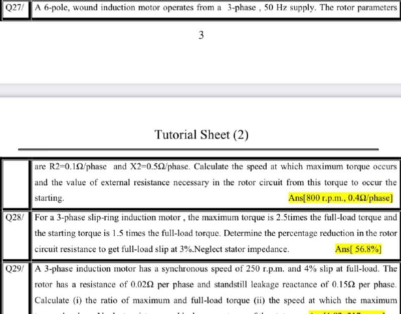 Q27/ A 6-pole, wound induction motor operates from a 3-phase, 50 Hz supply. The rotor parameters
3
Tutorial Sheet (2)
are R2-D0.12/phase and X2-D0.52/phase. Calculate the speed at which maximum torque occurs
and the value of external resistance necessary in the rotor circuit from this torque to occur the
starting.
Ans[800 r.p.m., 0.42/phase]
Q28/ For a 3-phase slip-ring induction motor, the maximum torque is 2.5times the full-load torque and
the starting torque is 1.5 times the full-load torque. Determine the percentage reduction in the rotor
circuit resistance to get full-load slip at 3%.Neglect stator impedance.
Ans[ 56.8%]
Q29/ A 3-phase induction motor has a synchronous speed of 250 r.p.m. and 4% slip at full-load. The
rotor has a resistance of 0.022 per phase and standstill leakage reactance of 0.152 per phase.
Calculate (i) the ratio of maximum and full-load torque (ii) the speed at which the maximum
