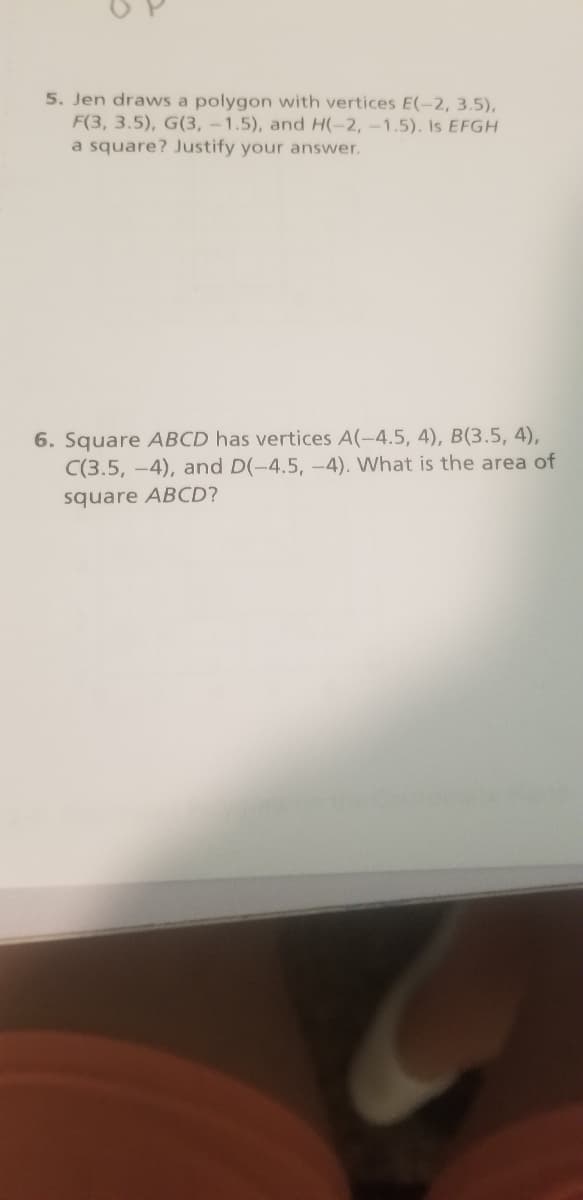 5. Jen draws a polygon with vertices E(-2, 3.5),
F(3, 3.5), G(3, -1.5), and H(-2,-1.5). Is EFGH
a square? Justify your answer.
6. Square ABCD has vertices A(-4.5, 4), B(3.5, 4),
C(3.5, -4), and D(-4.5, -4). What is the area of
square ABCD?
