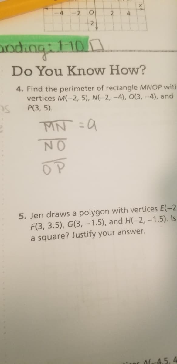 -2
2.
2
anding:110n
Do You Know How?
4. Find the perimeter of rectangle MNOP with
vertices M(-2, 5), N(-2, –4), O(3, -4), and
Р(3, 5).
MN =9
%3D
NO
5. Jen draws a polygon with vertices E(-2
F(3, 3.5), G(3, -1.5), and H(-2, -1.5). Is
a square? Justify your answer.
