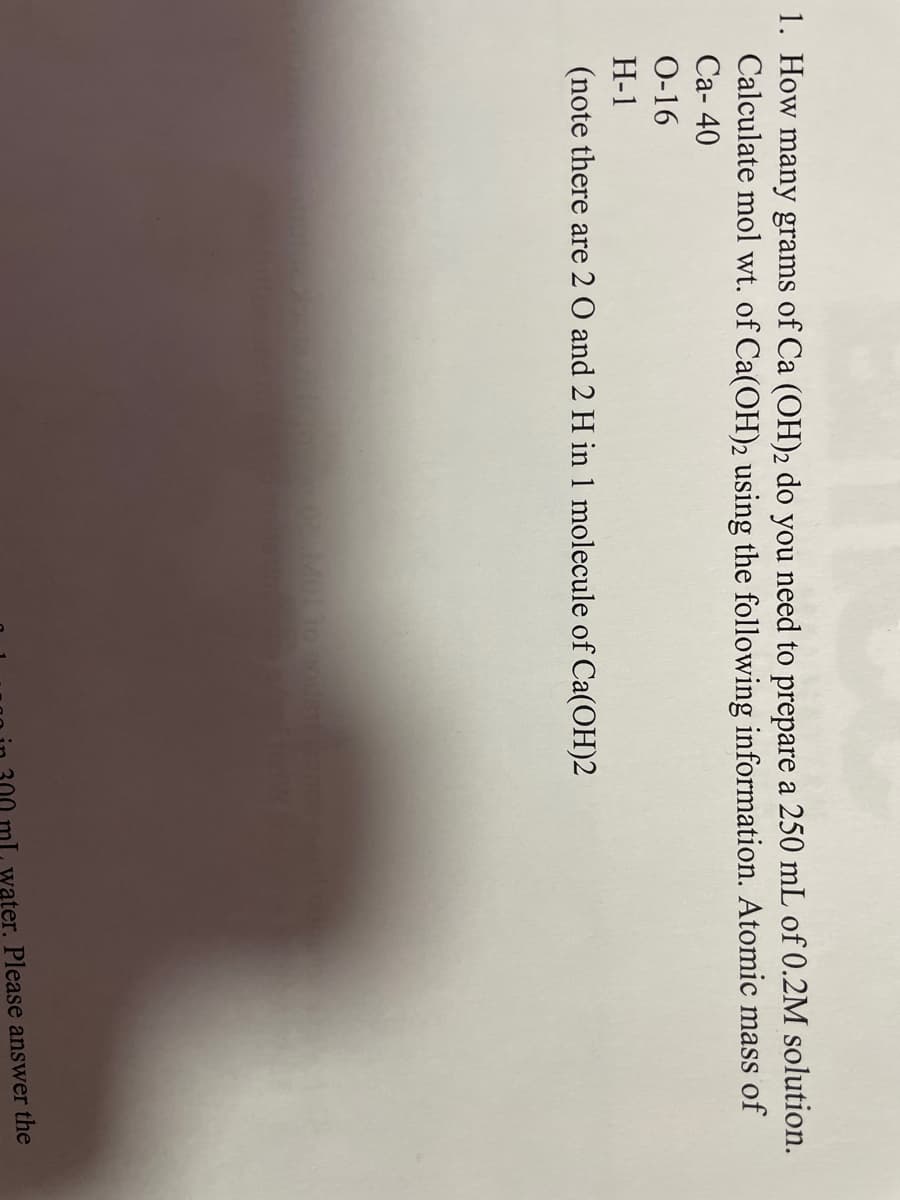 **Calculating the Mass of Ca(OH)2 Needed for Solution Preparation**

**Problem Statement:**
1. How many grams of Ca(OH)2 do you need to prepare a 250 mL of 0.2M solution? Calculate the molar mass of Ca(OH)2 using the following information. Atomic mass of:
   - Ca: 40
   - O: 16
   - H: 1

*Note: There are 2 O and 2 H atoms in one molecule of Ca(OH)2.*

---

**Solution:**

1. **Calculate the molar mass of Ca(OH)2:**

   The molecular formula of Calcium Hydroxide is Ca(OH)2. To find its molar mass, we sum up the atomic masses of all the atoms in the formula.

   - Atomic mass of Ca: 40
   - Atomic mass of O: 16 (since there are 2 O atoms, 16 * 2 = 32)
   - Atomic mass of H: 1 (since there are 2 H atoms, 1 * 2 = 2)

   Therefore, the molar mass of Ca(OH)2 = 40 (Ca) + 32 (O) + 2 (H) = 74 g/mol

2. **Determine the number of moles needed:**

   The problem asks to prepare 250 mL (0.25 L) of a 0.2 M solution. Molarity (M) is defined as the number of moles of solute per liter of solution.

   Number of moles = Molarity (M) * Volume (L)
   \( \text{Number of moles} = 0.2 \, \text{M} * 0.25 \, \text{L} = 0.05 \, \text{moles} \)

3. **Calculate the mass of Ca(OH)2 required:**

   The mass of a substance can be found by multiplying the number of moles by the molar mass.

   Mass = Number of moles * Molar mass
   \( \text{Mass} = 0.05 \, \text{moles} * 74 \, \text{g/mol} = 3.7 \, \text{g} \)

Therefore, to prepare a 250 m