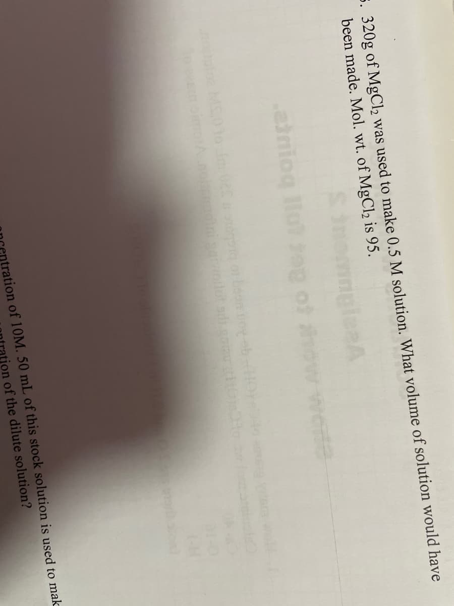 ### Educational Exercise: Solution Preparation Calculation

**Problem Statement:**

A quantity of 320g of MgCl₂ was used to make a 0.5 M solution. What volume of solution would have been made? *Molecular weight (Mol. wt.) of MgCl₂ is 95.*

### Steps to Solve the Problem:

1. **Calculate Moles of MgCl₂:**
   To find the moles in 320g of MgCl₂, use the formula:
   \[
   \text{moles} = \frac{\text{mass (g)}}{\text{molecular weight (g/mol)}}
   \]
   \[
   \text{moles} = \frac{320g}{95g/mol} = \frac{320}{95} \approx 3.37 \text{ moles}
   \]

2. **Determine the Volume of Solution:**
   The molarity (M) formula is:
   \[
   M = \frac{\text{moles of solute}}{\text{volume of solution (L)}}
   \]
   Rearrange this to find the volume:
   \[
   \text{volume (L)} = \frac{\text{moles of solute}}{M}
   \]
   \[
   \text{volume (L)} = \frac{3.37 \text{ moles}}{0.5 \text{ M}} = \frac{3.37}{0.5} = 6.74 \text{ L}
   \]

### Conclusion:
The volume of the solution made with 320g of MgCl₂ at a concentration of 0.5 M is **6.74 liters**.

This exercise demonstrates the application of molarity and molecular weight in practical chemistry problems, emphasizing the importance of accurate calculations in solution preparation.