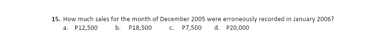 15. How much sales for the month of December 2005 were erroneously recorded in January 2006?
P7,500
a. P12,500
b. P18,500
C.
d. P20,000
