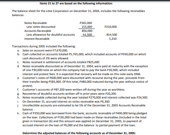 Items 21 to 27 are based on the following information:
The balance sheet for the Litex Corporation on December 31, 2004, includes the following receivables
balances:
Notes Receivable
P365,000
155,000
Less notes discounted
P210,000
Accounts Receivable
856,000
Less allowance for doubtful accounts
41,500
814,500
Interest Receivable
5,250
Transactions during 2005 included the following:
a. Sales on account were P7,670,000.
b. Cash collected on accounts totaled P5,765,000, which included accounts of P930,000 on which
cash discounts of 2% were allowed.
c. Notes received in settlement of accounts totaled P825,000
d. Notes receivable discounted as of December 31, 2004, were paid at maturity with the exception
of one P30,000 note on which the company had to pay the bank P30,900, which included
interest and protest fees. It is expected that recovery will be made on this note early 2006.
e. Customer's notes of P600,000 were discounted with recourse during the year, proceeds from
their transfer being P585,000. Of this total, P480,000 matured during the year without notice of
protest.
f. Customer's accounts of P87,200 were written off during the year as worthless.
g. Recoveries of doubtful accounts written off in prior years were P20,200.
h. Notes receivable collected during the year totaled P270,000 and interest collected was P24,500.
On December 31, accrued interest on notes receivable was P6,300.
j. Uncollectible accounts are estimated to be 5% of the December 31, 2005 Accounts Receivable
i.
balance.
k. Cash of P350,000 was borrowed from the bank, accounts receivable of P400,000 being pledged
on the loan. Collections of P195,000 had been made on these receivables (included in the total
given in transaction (b) and this amount was applied on December 31, 2005, to payment of
accrued interest on the loan of P6,000 and the balance to partial payment of the loan.
Determine the adjusted balances of the following accounts as of December 31, 2005:
