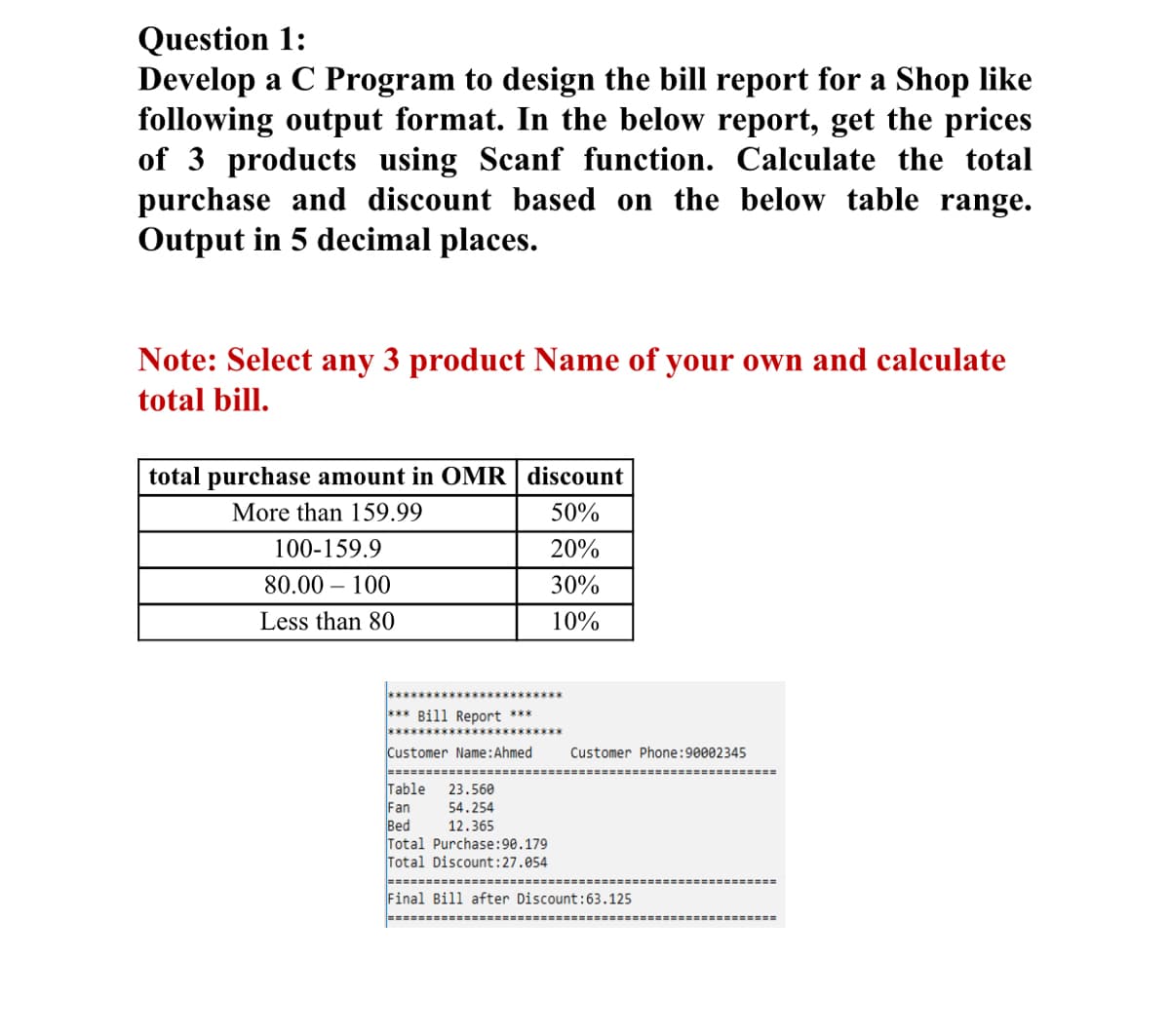 Question 1:
Develop a C Program to design the bill report for a Shop like
following output format. In the below report, get the prices
of 3 products using Scanf function. Calculate the total
purchase and discount based on the below table range.
Output in 5 decimal places.
Note: Select any 3 product Name of your own and calculate
total bill.
total purchase amount in OMR | discount
More than 159.99
50%
100-159.9
20%
80.00 – 100
30%
Less than 80
10%
*** Bill Report ***
Customer Name:Ahmed
Customer Phone:90002345
Table
Fan
Bed
Total Purchase:90.179
Total Discount:27.054
23.560
54.254
12.365
Final Bill after Discount:63.125
