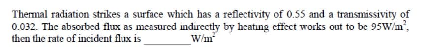 Thermal radiation strikes a surface which has a reflectivity of 0.55 and a transmissivity of
0.032. The absorbed flux as measured indirectly by heating effect works out to be 95W/m,
then the rate of incident flux is
W/m
