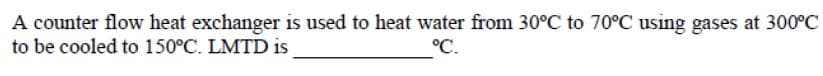 A counter flow heat exchanger is used to heat water from 30°C to 70°C using gases at 300°C
to be cooled to 150°C. LMTD is
°C.
