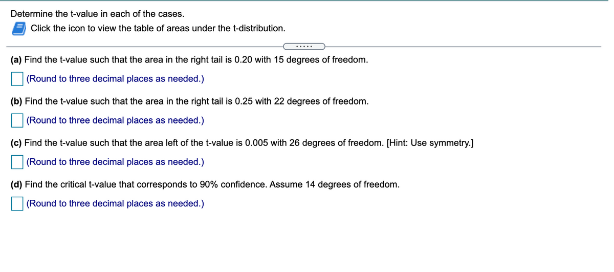 Determine the t-value in each of the cases.
Click the icon to view the table of areas under the t-distribution.
.....
(a) Find the t-value such that the area in the right tail is 0.20 with 15 degrees of freedom.
(Round to three decimal places as needed.)
(b) Find the t-value such that the area in the right tail is 0.25 with 22 degrees of freedom.
(Round to three decimal places as needed.)
(c) Find the t-value such that the area left of the t-value is 0.005 with 26 degrees of freedom. [Hint: Use symmetry.]
(Round to three decimal places as needed.)
(d) Find the critical t-value that corresponds to 90% confidence. Assume 14 degrees of freedom.
(Round to three decimal places as needed.)
