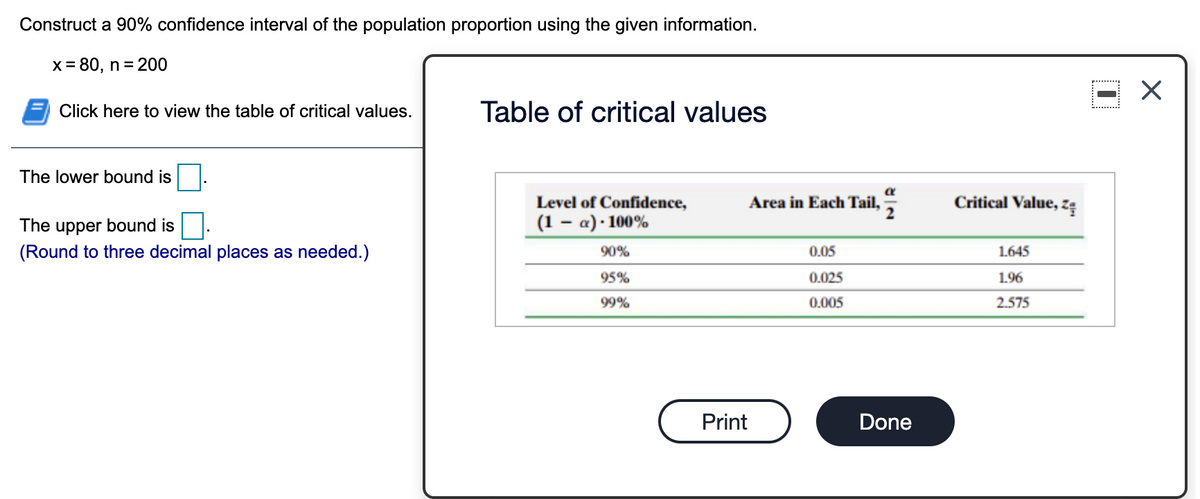 Construct a 90% confidence interval of the population proportion using the given information.
X = 80, n = 200
Click here to view the table of critical values.
Table of critical values
The lower bound is
Level of Confidence,
Area in Each Tail,
Critical Value, zę
The upper bound is
(1 – a) · 100%
(Round to three decimal places as needed.)
90%
0.05
1.645
95%
0.025
1.96
99%
0.005
2.575
Print
Done
