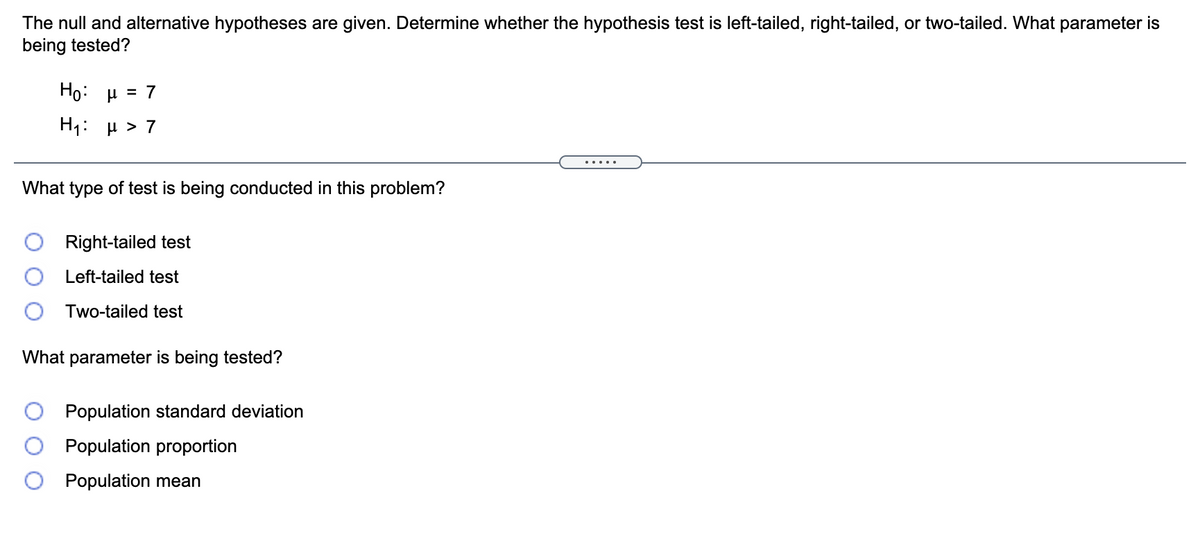 The null and alternative hypotheses are given. Determine whether the hypothesis test is left-tailed, right-tailed, or two-tailed. What parameter is
being tested?
Ho: μ7
H1: μ> 7
.....
What type of test is being conducted in this problem?
Right-tailed test
Left-tailed test
Two-tailed test
What parameter is being tested?
Population standard deviation
Population proportion
Population mean
