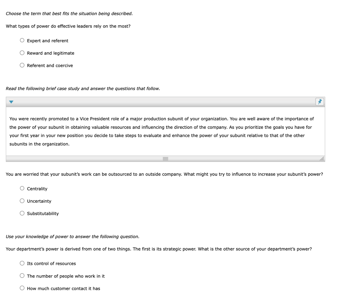 Choose the term that best fits the situation being described.
What types of power do effective leaders rely on the most?
Expert and referent
Reward and legitimate
O Referent and coercive
Read the following brief case study and answer the questions that follow.
You were recently promoted to a Vice President role of a major production subunit of your organization. You are well aware of the importance of
the power of your subunit in obtaining valuable resources and influencing the direction of the company. As you prioritize the goals you have for
your first year in your new position you decide to take steps to evaluate and enhance the power of your subunit relative to that of the other
subunits in the organization.
You are worried that your subunit's work can be outsourced to an outside company. What might you try to influence to increase your subunit's power?
O Centrality
Uncertainty
O Substitutability
Use your knowledge of power to answer the following question.
Your department's power is derived from one of two things. The first is its strategic power. What is the other source of your department's power?
Its control of resources
O The number of people who work in it
How much customer contact it has