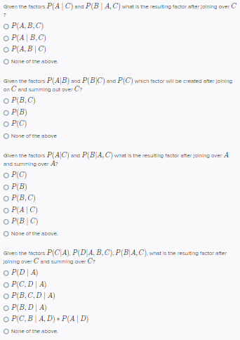 Given the factors P(AC) and P(B | A, C) what is the resulting factor after joining over C
7
O P(A,B,C)
OP(A | B,C)
OP(A,B|C)
O None of the above.
Given the factors P(AB): and P(BC) and P(C) which factor will be created after joining
on C and summing out over C?
O P(B,C)
O P(B)
O
P(C)
O None of the above
Given the factors P(AC) and P(B|A, C) what is the resulting factor after joining over A
and summing over Ar
OP(C)
O P(B)
O P(B,C)
O P(A|C)
O P(BIC)
O None of the above.
Given the factors P(CIA). P(D|A, B,C), P(B|A,C), what is the resulting factor after
Joining over Cand summing over Cr
O P(DA)
O P(C, D | A)
O P(B,C,D | A)
O P(B, D | A)
○ P(C, B | A, D) » P(A | D)
O None of the above.