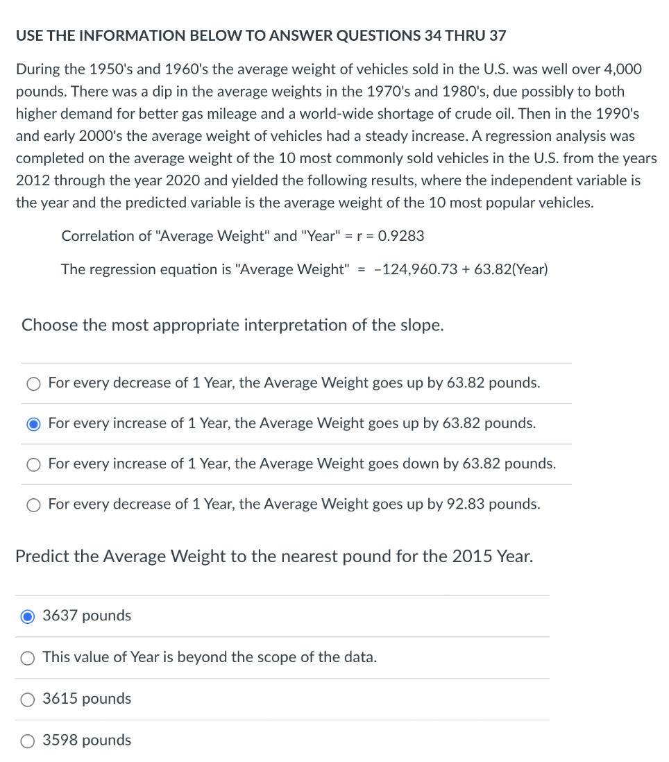 USE THE INFORMATION BELOW TO ANSWER QUESTIONS 34 THRU 37
During the 1950's and 1960's the average weight of vehicles sold in the U.S. was well over 4,000
pounds. There was a dip in the average weights in the 1970's and 1980's, due possibly to both
higher demand for better gas mileage and a world-wide shortage of crude oil. Then in the 1990's
and early 2000's the average weight of vehicles had a steady increase. A regression analysis was
completed on the average weight of the 10 most commonly sold vehicles in the U.S. from the years
2012 through the year 2020 and yielded the following results, where the independent variable is
the year and the predicted variable is the average weight of the 10 most popular vehicles.
Correlation of "Average Weight" and "Year" = r = 0.9283
The regression equation is "Average Weight" = -124,960.73 + 63.82(Year)
Choose the most appropriate interpretation of the slope.
For every decrease of 1 Year, the Average Weight goes up by 63.82 pounds.
For every increase of 1 Year, the Average Weight goes up by 63.82 pounds.
For every increase of 1 Year, the Average Weight goes down by 63.82 pounds.
For every decrease of 1 Year, the Average Weight goes up by 92.83 pounds.
Predict the Average Weight to the nearest pound for the 2015 Year.
3637 pounds
This value of Year is beyond the scope of the data.
3615 pounds
3598 pounds