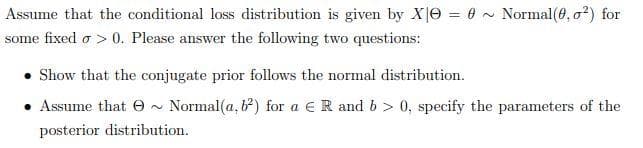 Assume that the conditional loss distribution is given by X0 = 0 Normal (0, ²) for
some fixed > 0. Please answer the following two questions:
Show that the conjugate prior follows the normal distribution.
Assume that ~ Normal (a, b) for a € R and b > 0, specify the parameters of the
posterior distribution.