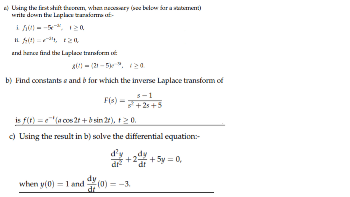 a) Using the first shift theorem, when necessary (see below for a statement)
write down the Laplace transforms of:-
i. f₁(t) = -5e-³t, t≥ 0,
ii. f₂(t) = e-³tt, t≥0,
and hence find the Laplace transform of:
g(t) = (2t - 5)e-3t, t≥ 0.
b) Find constants a and b for which the inverse Laplace transform of
S
1
s²+2s+5
F(s)
=
is f(t) = e-t (a cos 2t + b sin 2t), t ≥ 0.
c) Using the result in b) solve the differential equation:-
d²y dy
+2 + 5y = 0,
dt² dt
when y(0) = 1 and (0)
dy
dt
=
-3.