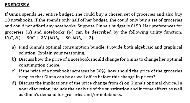 EXERCISE 6
If Ginna spends her entire budget, she could buy a chosen set of groceries and also buy
10 notebooks. If she spends only half of her budget, she could only buy a set of groceries
and could not afford any notebooks. Suppose Ginna's budget is £150. Her preferences for
groceries (G) and notebooks (N) can be described by the following utility function:
U(G, N) = 30G + 2N (MUG = 30, MUN = 2).
a) Find Ginna's optimal consumption bundle. Provide both algebraic and graphical
solution. Explain your reasoning.
b) Discuss how the price of a notebook should change for Ginna to change her optimal
consumption choice.
c) If the price of a notebook increases by 50%, how should the price of the groceries
drop so that Ginna can be as well off as before this change in prices?
d) Discuss the implications of the price change from c) on Ginna's optimal choice. In
your discussion, include the analysis of the substitution and income effects as well
as Ginna's demand for groceries and/or notebooks.