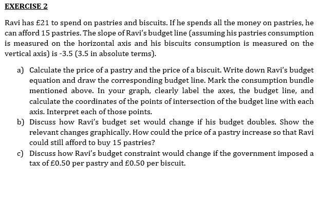 EXERCISE 2
Ravi has £21 to spend on pastries and biscuits. If he spends all the money on pastries, he
can afford 15 pastries. The slope of Ravi's budget line (assuming his pastries consumption
is measured on the horizontal axis and his biscuits consumption is measured on the
vertical axis) is -3.5 (3.5 in absolute terms).
a) Calculate the price of a pastry and the price of a biscuit. Write down Ravi's budget
equation and draw the corresponding budget line. Mark the consumption bundle
mentioned above. In your graph, clearly label the axes, the budget line, and
calculate the coordinates of the points of intersection of the budget line with each
axis. Interpret each of those points.
b) Discuss how Ravi's budget set would change if his budget doubles. Show the
relevant changes graphically. How could the price of a pastry increase so that Ravi
could still afford to buy 15 pastries?
c) Discuss how Ravi's budget constraint would change if the government imposed a
tax of £0.50 per pastry and £0.50 per biscuit.