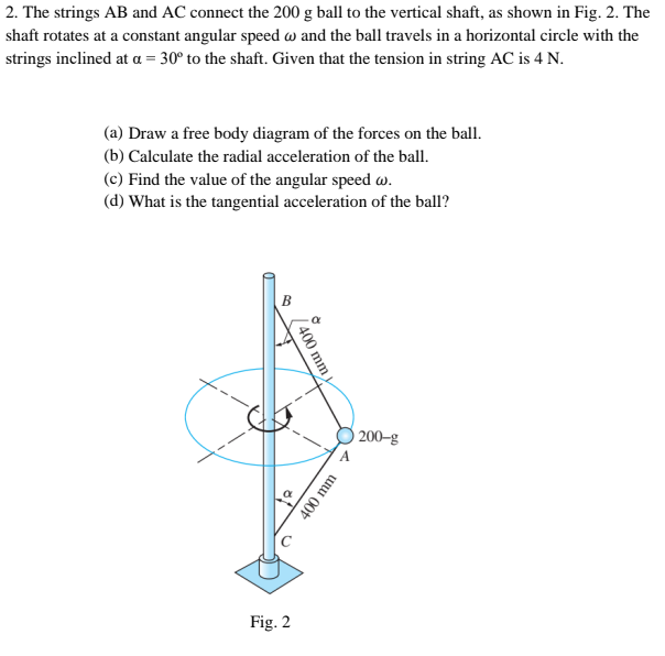 2. The strings AB and AC connect the 200 g ball to the vertical shaft, as shown in Fig. 2. The
shaft rotates at a constant angular speed w and the ball travels in a horizontal circle with the
strings inclined at a = 30° to the shaft. Given that the tension in string AC is 4 N.
(a) Draw a free body diagram of the forces on the ball.
(b) Calculate the radial acceleration of the ball.
(c) Find the value of the angular speed w.
(d) What is the tangential acceleration of the ball?
B
200–g
Fig. 2
/400 mm
400 mm
