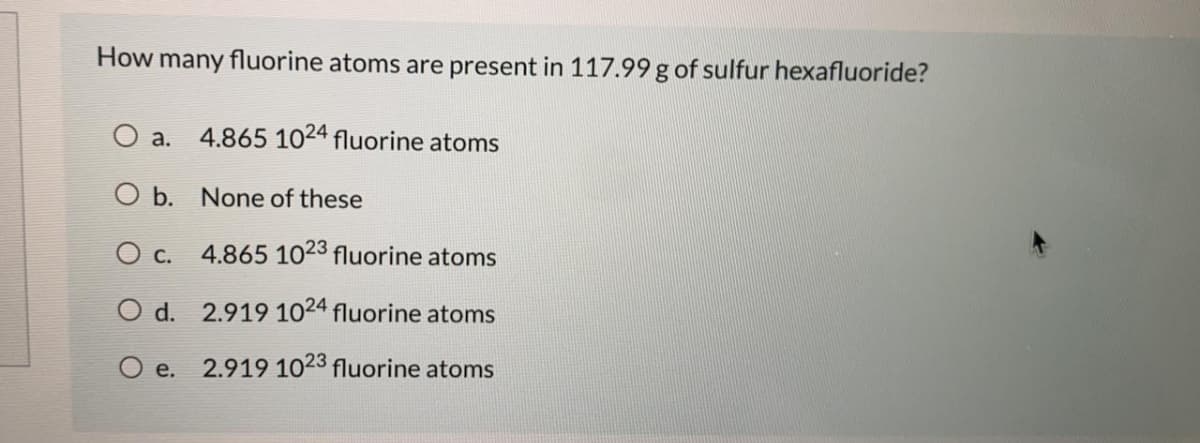 How many fluorine atoms are present in 117.99 g of sulfur hexafluoride?
O a.
4.865 1024 fluorine atoms
O b. None of these
O c. 4.865 1023 fluorine atoms
O d. 2.919 1024 fluorine atoms
O e. 2.919 1023 fluorine atoms
