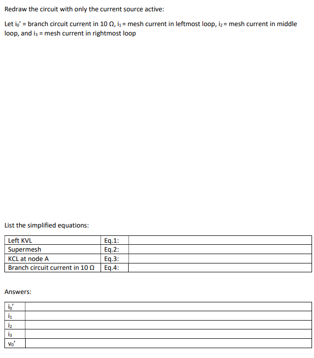 Redraw the circuit with only the current source active:
Let io' = branch circuit current in 10 02, i₁= mesh current in leftmost loop, i₂= mesh current in middle
loop, and i3 = mesh current in rightmost loop
List the simplified equations:
Left KVL
Supermesh
KCL at node A
Branch circuit current in 100
Answers:
io'
İ₁
iz
Vo'
Eq.1:
Eq.2:
Eq.3:
Eq.4:
