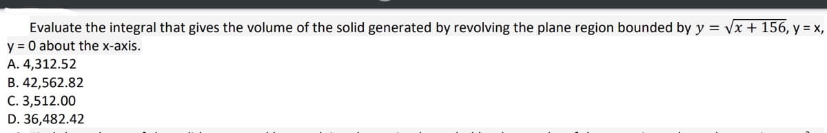 Evaluate the integral that gives the volume of the solid generated by revolving the plane region bounded by y = √√x + 156, y = x,
y = 0 about the x-axis.
A. 4,312.52
B. 42,562.82
C. 3,512.00
D. 36,482.42