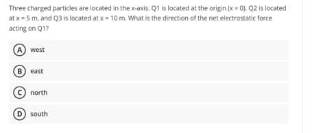 Three charged particles are located in the x-axis. Q1 is located at the origin (x = 0). Q2 is located
at x = 5 m, and Q3 is located at x = 10 m. What is the direction of the net electrostatic force
acting on Q1?
A) west
B) east
north
(D) south