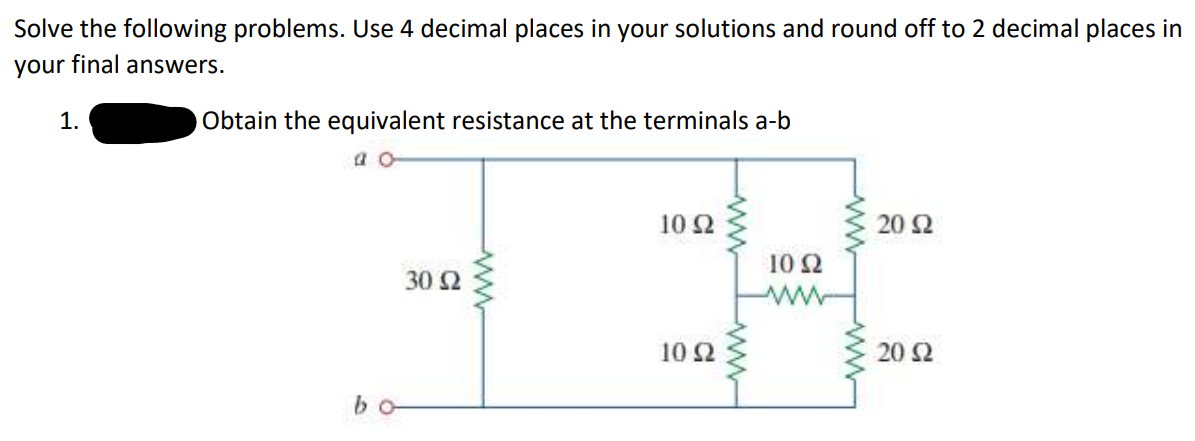 Solve the following problems. Use 4 decimal places in your solutions and round off to 2 decimal places in
your final answers.
1.
Obtain the equivalent resistance at the terminals a-b
α α
bo
30 Ω
ww
10 Ω
10 Ω
10 Ω
20 Ω
20 Ω