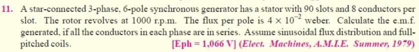 11. A star-connected 3-phase. 6-pole synchronous generator has a stator with 90 slots and 8 conductors per
slot. The rotor revolves at 1000 r.p.m. The flux per pole is 4 x 10 weber. Calculate the e.m.f.
generated, if all the conductors in each phase are in series. Assume sinusoidal flux distribution and full-
pitched coils.
[Eph= 1,066 V] (Elect. Machines, A.M.I.E. Summer, 1979)