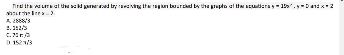 Find the volume of the solid generated by revolving the region bounded by the graphs of the equations y = 19x², y = 0 and x = 2
about the line x = 2.
A. 2888/3
B. 152/3
C. 76 π/3
D. 152 π/3