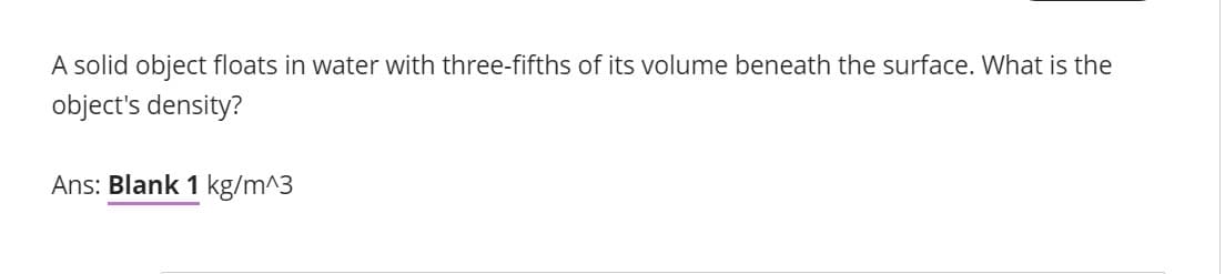 A solid object floats in water with three-fifths of its volume beneath the surface. What is the
object's density?
Ans: Blank 1 kg/m^3