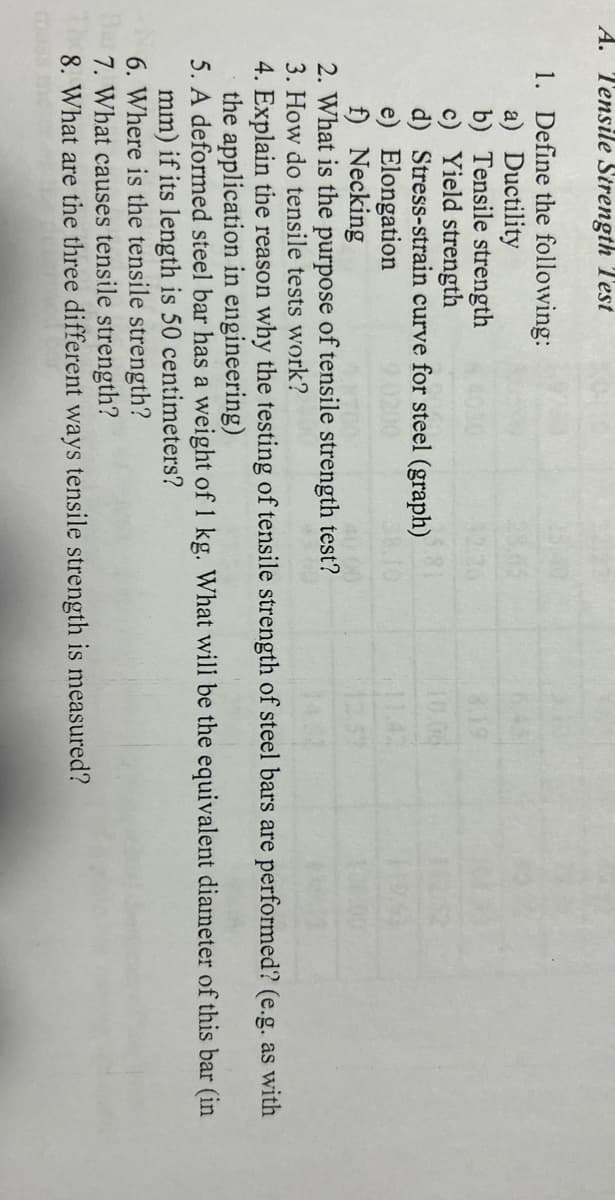 A. Tensile Strength Test
1. Define the following:
a) Ductility
b) Tensile strength
c) Yield strength
d) Stress-strain curve for steel (graph)
e) Elongation
f) Necking
2. What is the purpose of tensile strength test?
3. How do tensile tests work?
8.19
10.06
4. Explain the reason why the testing of tensile strength of steel bars are performed? (e.g. as with
the application in engineering)
5. A deformed steel bar has a weight of 1 kg. What will be the equivalent diameter of this bar (in
mm) if its length is 50 centimeters?
6. Where is the tensile strength?
Har 7. What causes tensile strength?
8. What are the three different ways tensile strength measured?