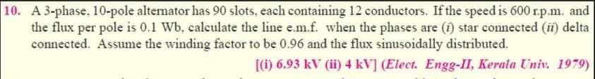 10. A 3-phase. 10-pole alternator has 90 slots, each containing 12 conductors. If the speed is 600 r.p.m. and
the flux per pole is 0.1 Wb, calculate the line e.m.f. when the phases are (1) star connected (ii) delta
connected. Assume the winding factor to be 0.96 and the flux sinusoidally distributed.
[(i) 6.93 kV (ii) 4 kV] (Elect. Engg-II, Kerala Univ. 1979)