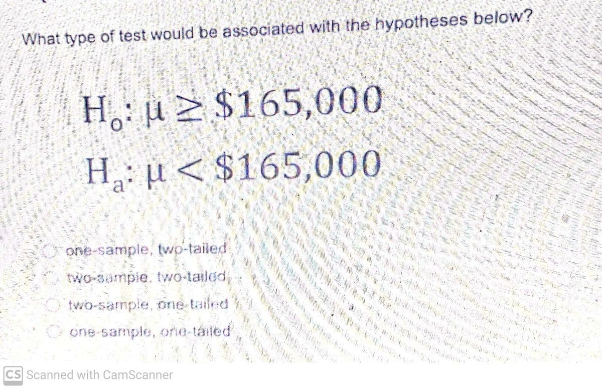 What type of test would be associated with the hypotheses below?
Ho: μ ≥ $165,000
H₂: μ< $165,000
one-sample, two-tailed
two-sample, two-tailed
two-sample, one-tailed
one-sample, one-tailed
CS Scanned with CamScanner
p
M
Bogn
23
www
M
Pelo12
win