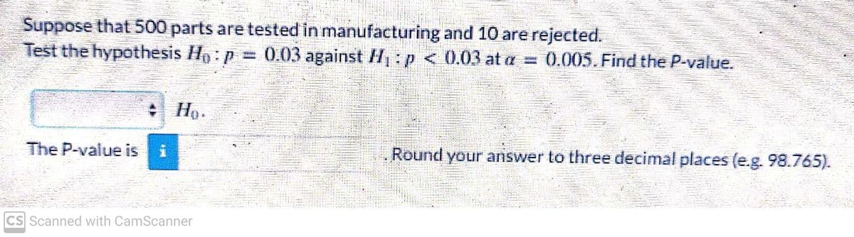 Suppose that 500 parts are tested in manufacturing and 10 are rejected.
Test the hypothesis ₁: = 0.03 against H₁: p < 0.03 at a: = 0.005. Find the P-value.
The P-value is
MEN
CS Scanned with CamScanner
Round your answer to three decimal places (e.g. 98.765).